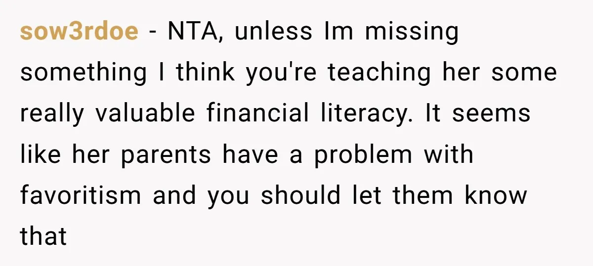 sow3rdoe − NTA, unless Im missing something I think you're teaching her some really valuable financial literacy. It seems like her parents have a problem with favoritism and you should...