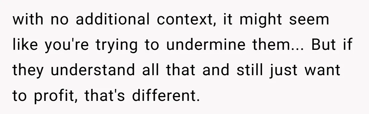 with no additional context, it might seem like you're trying to undermine them... But if they understand all that and still just want to profit, that's different.