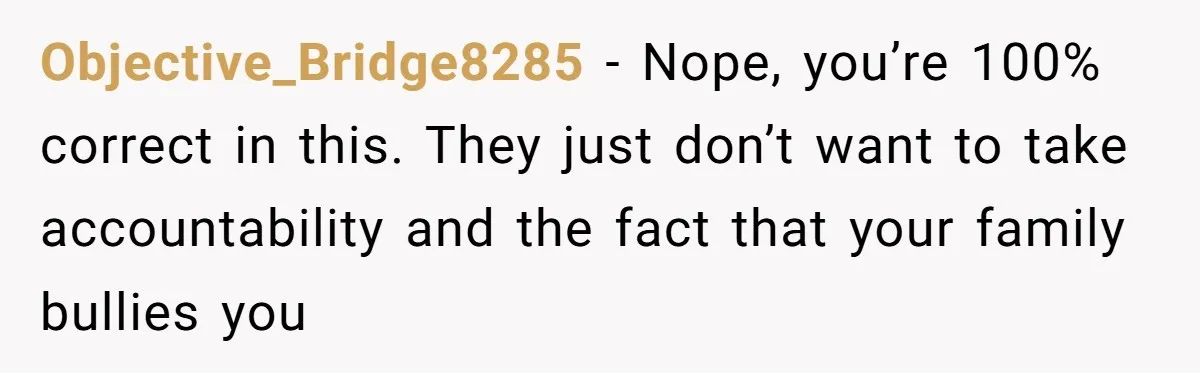 Objective_Bridge8285 − Nope, you’re 100% correct in this. They just don’t want to take accountability and the fact that your family bullies you