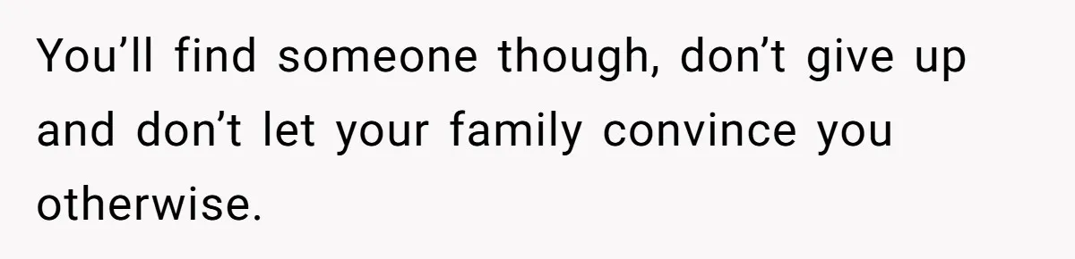 You’ll find someone though, don’t give up and don’t let your family convince you otherwise.