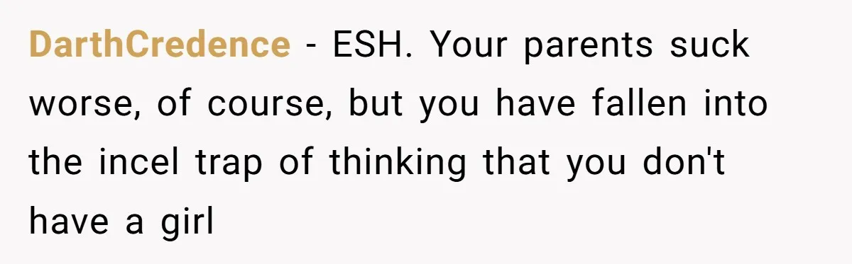 DarthCredence − ESH. Your parents suck worse, of course, but you have fallen into the incel trap of thinking that you don't have a girl