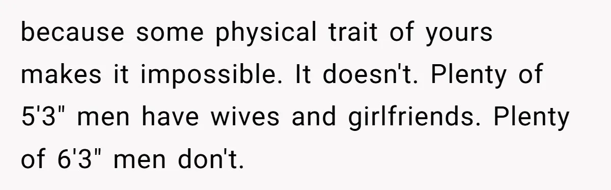 because some physical trait of yours makes it impossible. It doesn't. Plenty of 5'3" men have wives and girlfriends. Plenty of 6'3" men don't.