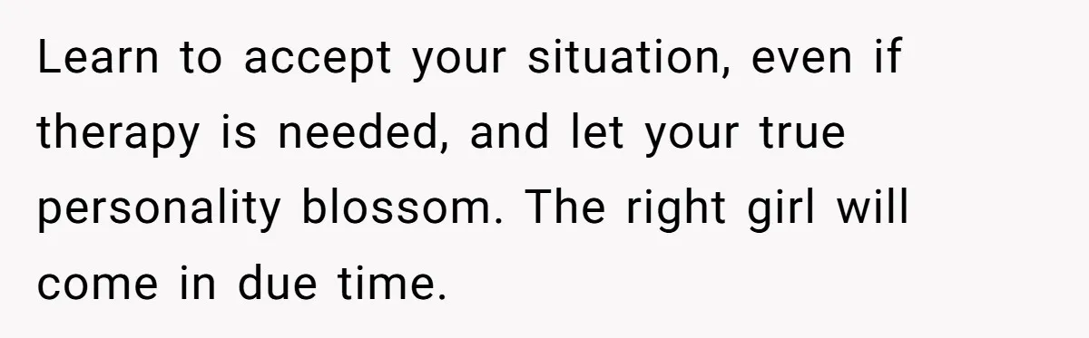 Learn to accept your situation, even if therapy is needed, and let your true personality blossom. The right girl will come in due time.
