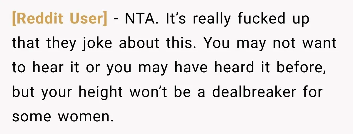 [Reddit User] − NTA. It’s really fucked up that they joke about this. You may not want to hear it or you may have heard it before, but your height...