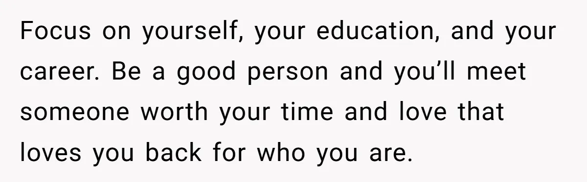 Focus on yourself, your education, and your career. Be a good person and you’ll meet someone worth your time and love that loves you back for who you are.