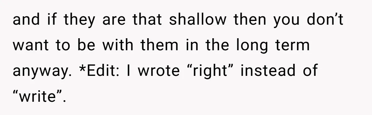 and if they are that shallow then you don’t want to be with them in the long term anyway. *Edit: I wrote “right” instead of “write”.