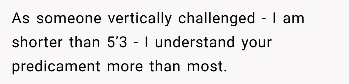 As someone vertically challenged - I am shorter than 5’3 - I understand your predicament more than most.