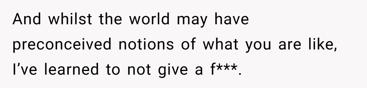 And whilst the world may have preconceived notions of what you are like, I’ve learned to not give a f***.