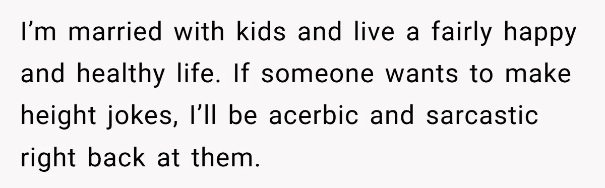 I’m married with kids and live a fairly happy and healthy life. If someone wants to make height jokes, I’ll be acerbic and sarcastic right back at them.