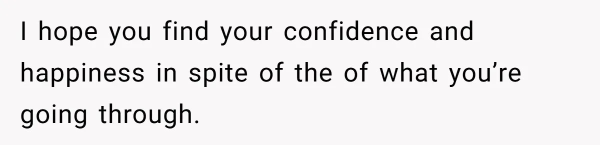 I hope you find your confidence and happiness in spite of the of what you’re going through.