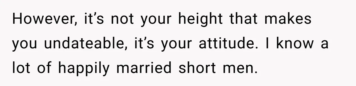 However, it’s not your height that makes you undateable, it’s your attitude. I know a lot of happily married short men.