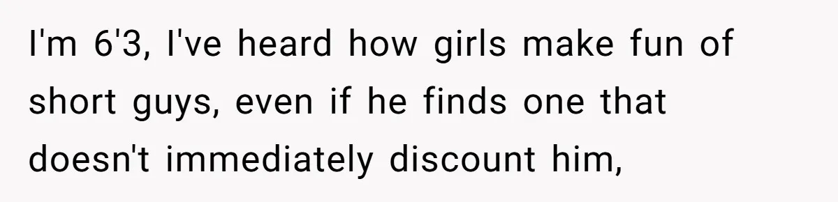 I'm 6'3, I've heard how girls make fun of short guys, even if he finds one that doesn't immediately discount him,