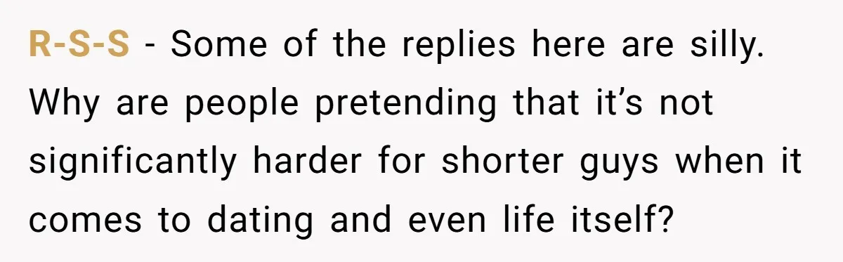 R-S-S − Some of the replies here are silly. Why are people pretending that it’s not significantly harder for shorter guys when it comes to dating and even life itself?