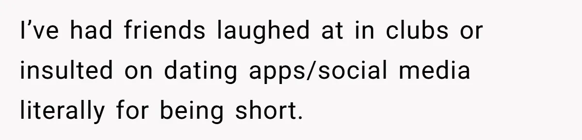 I’ve had friends laughed at in clubs or insulted on dating apps/social media literally for being short.