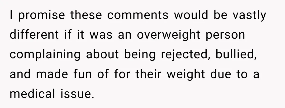 I promise these comments would be vastly different if it was an overweight person complaining about being rejected, bullied, and made fun of for their weight due to a medical...
