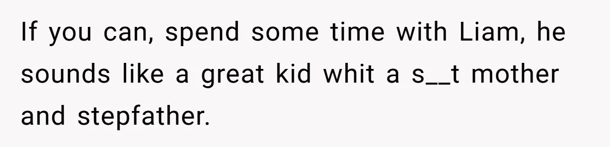 If you can, spend some time with Liam, he sounds like a great kid whit a s__t mother and stepfather.