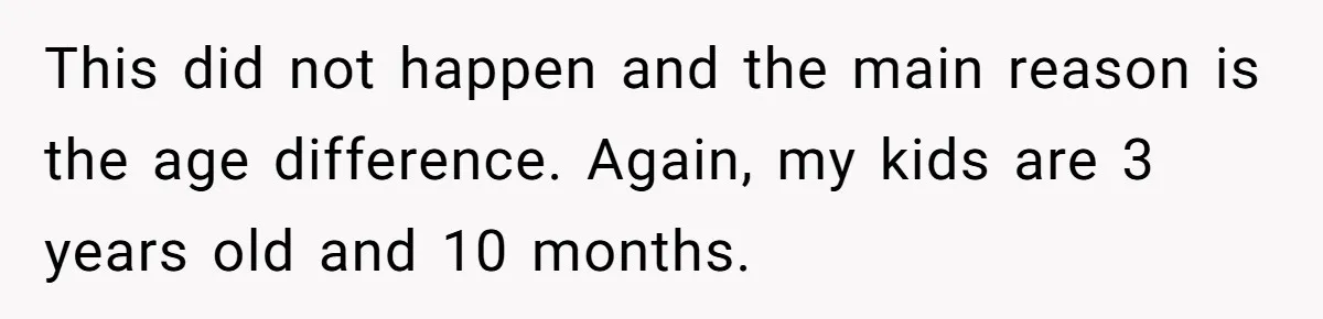 This did not happen and the main reason is the age difference. Again, my kids are 3 years old and 10 months.