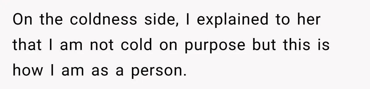 On the coldness side, I explained to her that I am not cold on purpose but this is how I am as a person.
