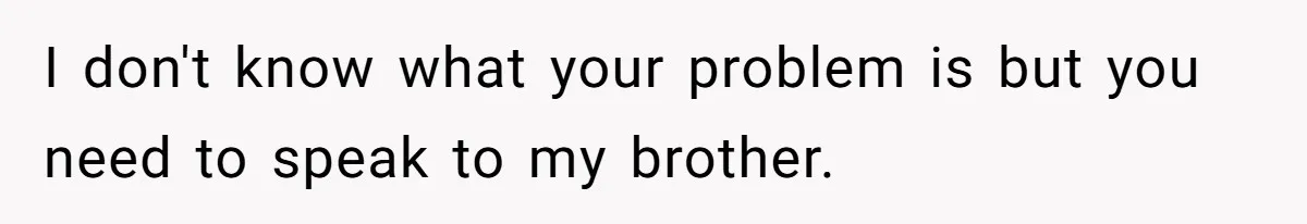 I don't know what your problem is but you need to speak to my brother.