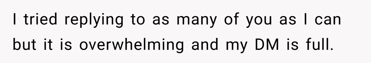 I tried replying to as many of you as I can but it is overwhelming and my DM is full.