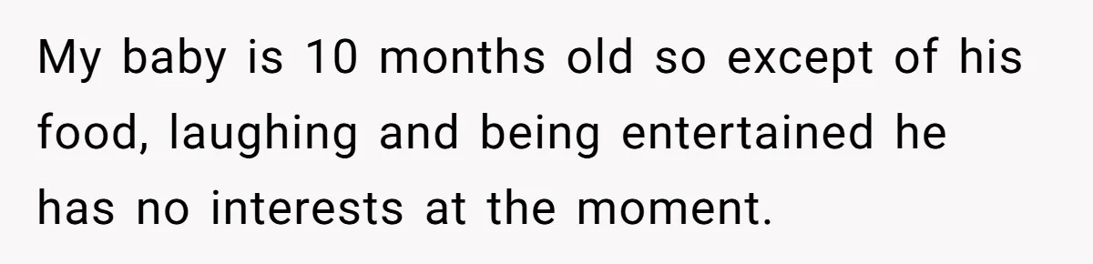 My baby is 10 months old so except of his food, laughing and being entertained he has no interests at the moment.