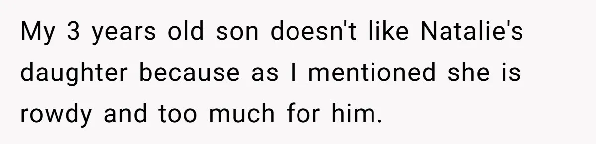 My 3 years old son doesn't like Natalie's daughter because as I mentioned she is rowdy and too much for him.