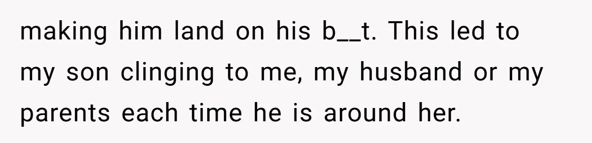 making him land on his b__t. This led to my son clinging to me, my husband or my parents each time he is around her.