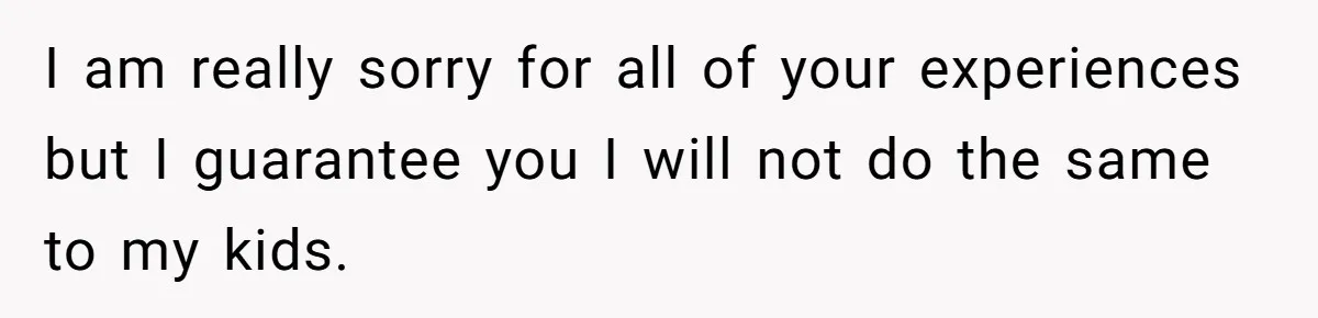 I am really sorry for all of your experiences but I guarantee you I will not do the same to my kids.