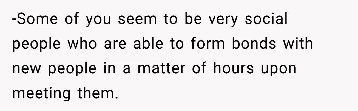 -Some of you seem to be very social people who are able to form bonds with new people in a matter of hours upon meeting them.