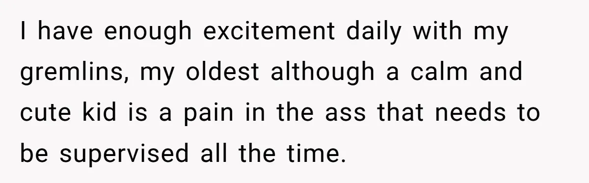 I have enough excitement daily with my gremlins, my oldest although a calm and cute kid is a pain in the ass that needs to be supervised all the time.