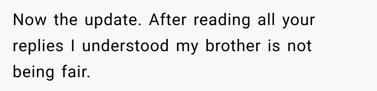Now the update. After reading all your replies I understood my brother is not being fair.
