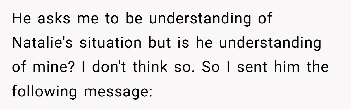 He asks me to be understanding of Natalie's situation but is he understanding of mine? I don't think so. So I sent him the following message: