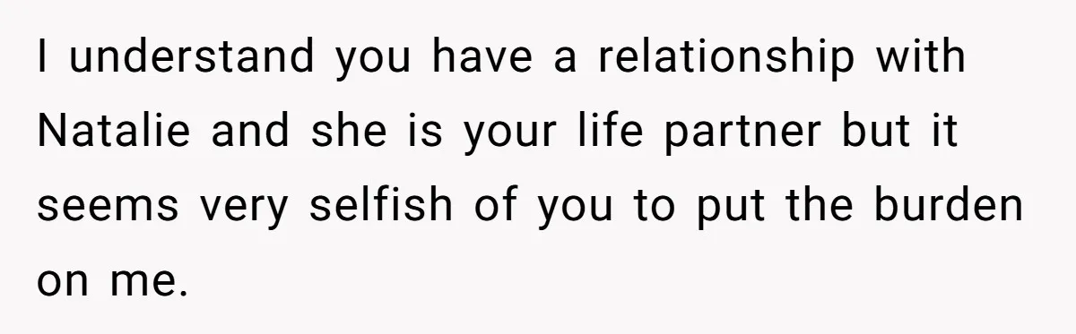 I understand you have a relationship with Natalie and she is your life partner but it seems very selfish of you to put the burden on me.