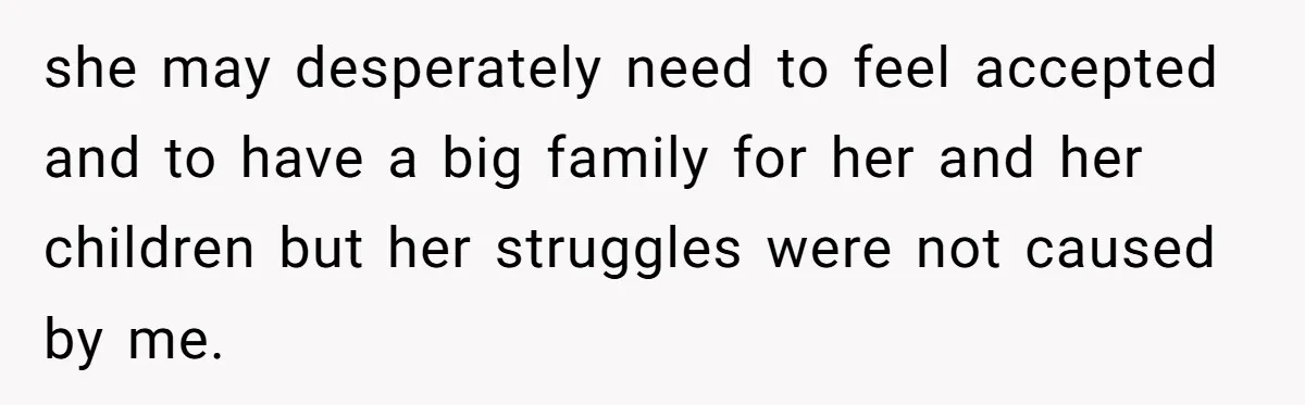 she may desperately need to feel accepted and to have a big family for her and her children but her struggles were not caused by me.