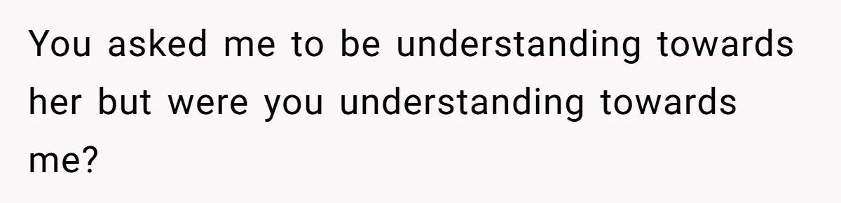 You asked me to be understanding towards her but were you understanding towards me?