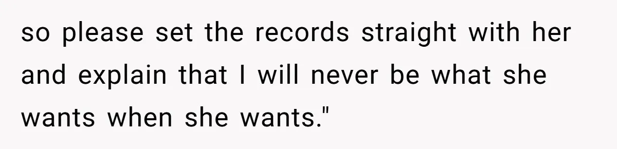 so please set the records straight with her and explain that I will never be what she wants when she wants."