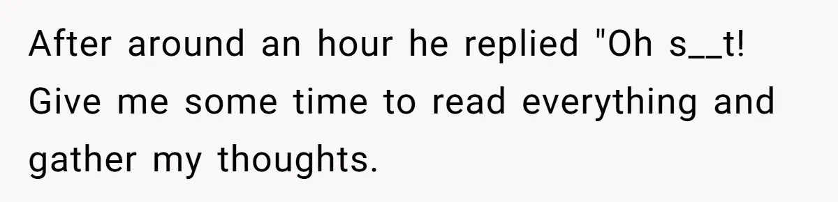 After around an hour he replied "Oh s__t! Give me some time to read everything and gather my thoughts.