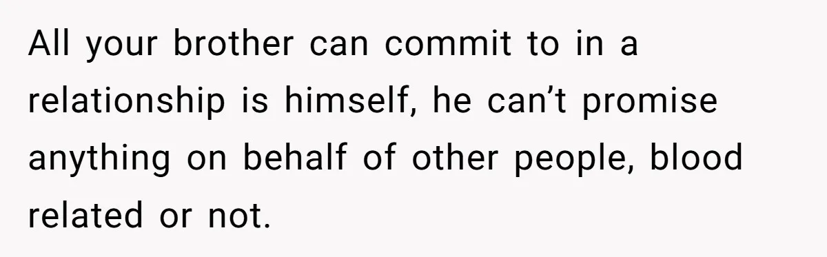 All your brother can commit to in a relationship is himself, he can’t promise anything on behalf of other people, blood related or not.