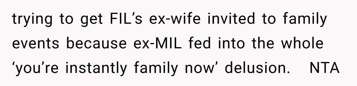 trying to get FIL’s ex-wife invited to family events because ex-MIL fed into the whole ‘you’re instantly family now’ delusion.   NTA