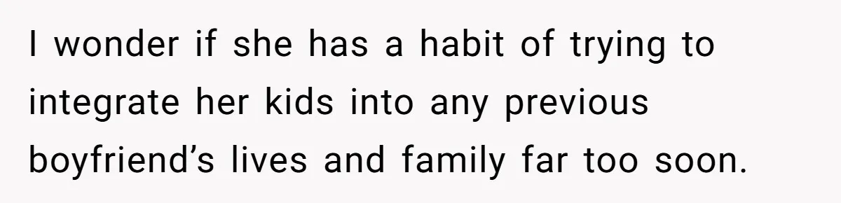 I wonder if she has a habit of trying to integrate her kids into any previous boyfriend’s lives and family far too soon.