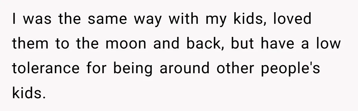 I was the same way with my kids, loved them to the moon and back, but have a low tolerance for being around other people's kids.