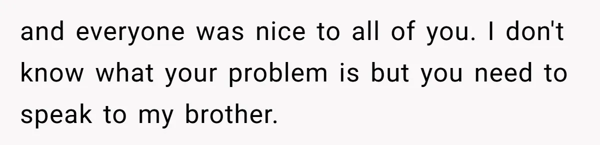 and everyone was nice to all of you. I don't know what your problem is but you need to speak to my brother.
