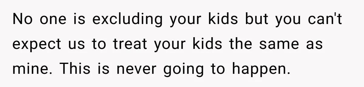 No one is excluding your kids but you can't expect us to treat your kids the same as mine. This is never going to happen.