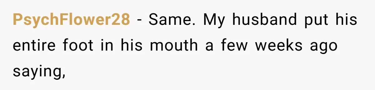 PsychFlower28 − Same. My husband put his entire foot in his mouth a few weeks ago saying,