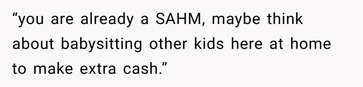 “you are already a SAHM, maybe think about babysitting other kids here at home to make extra cash.”
