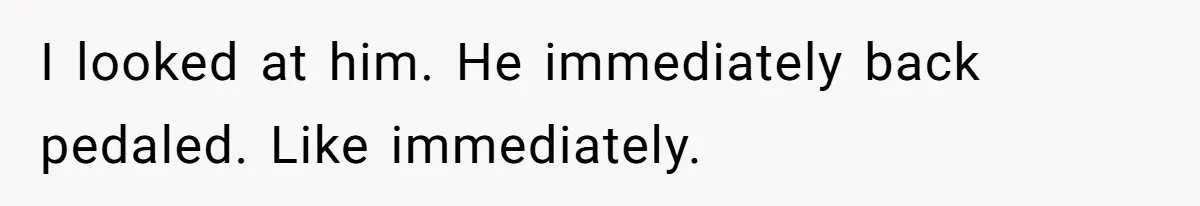 I looked at him. He immediately back pedaled. Like immediately.