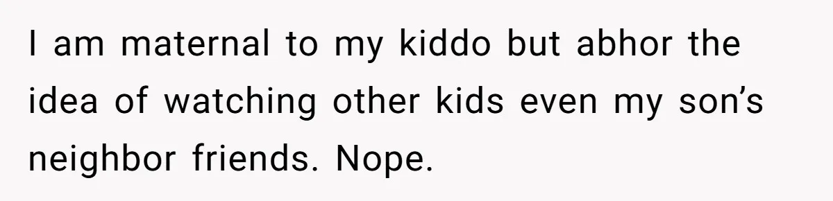 I am maternal to my kiddo but abhor the idea of watching other kids even my son’s neighbor friends. Nope.