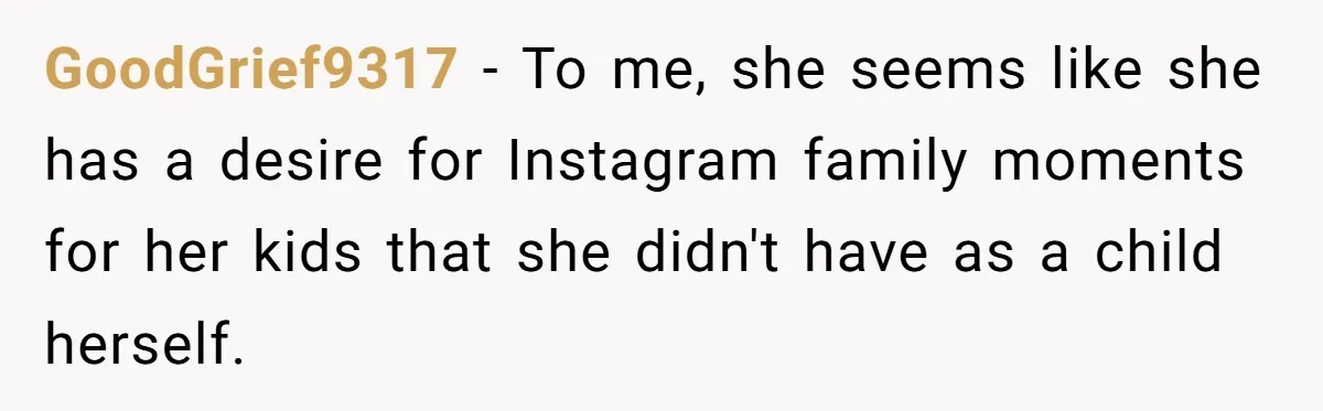 GoodGrief9317 − To me, she seems like she has a desire for Instagram family moments for her kids that she didn't have as a child herself.