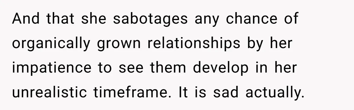 And that she sabotages any chance of organically grown relationships by her impatience to see them develop in her unrealistic timeframe. It is sad actually.