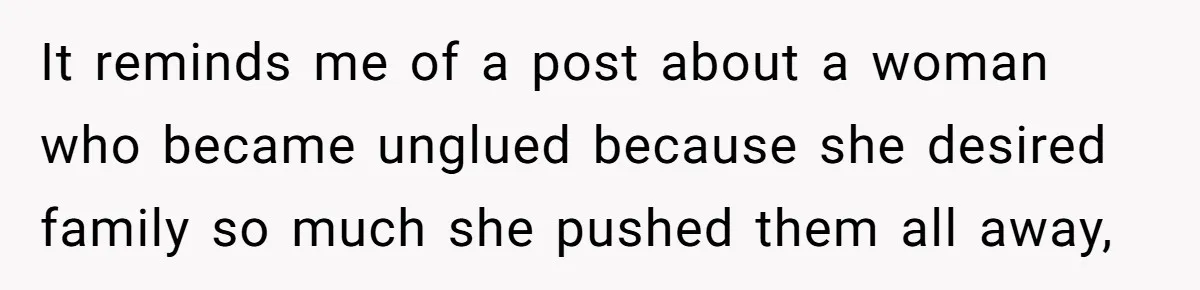 It reminds me of a post about a woman who became unglued because she desired family so much she pushed them all away,